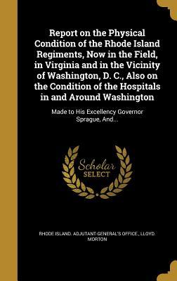 [21e80] %Download@ Report on the Physical Condition of the Rhode Island Regiments, Now in the Field, in Virginia and in the Vicinity of Washington, D. C., Also on the Condition of the Hospitals in and Around Washington: Made to His Excellency Governor Sprague, And - Lloyd Morton ~e.P.u.b*