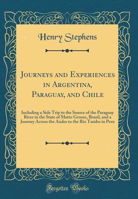 [68677] ^Full~ !Download! Journeys and Experiences in Argentina, Paraguay, and Chile: Including a Side Trip to the Source of the Paraguay River in the State of Matto Grosso, Brazil, and a Journey Across the Andes to the Rio Tambo in Peru (Classic Reprint) - Henry Stephens %PDF#