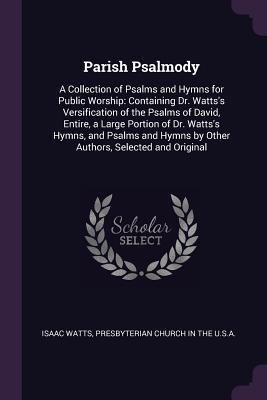 [e419b] @Download* Parish Psalmody: A Collection of Psalms and Hymns for Public Worship: Containing Dr. Watts's Versification of the Psalms of David, Entire, a Large Portion of Dr. Watts's Hymns, and Psalms and Hymns by Other Authors, Selected and Original - Isaac Watts !PDF*