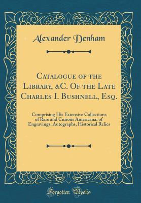 [07f28] !R.e.a.d# ~O.n.l.i.n.e# Catalogue of the Library, &c. of the Late Charles I. Bushnell, Esq.: Comprising His Extensive Collections of Rare and Curious Americana, of Engravings, Autographs, Historical Relics (Classic Reprint) - Alexander Denham @PDF%