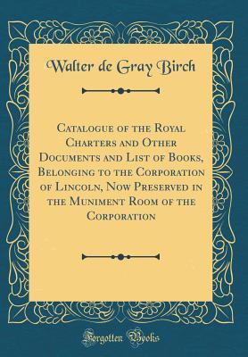 [05b9e] #Read^ *Online# Catalogue of the Royal Charters and Other Documents and List of Books, Belonging to the Corporation of Lincoln, Now Preserved in the Muniment Room of the Corporation (Classic Reprint) - Walter De Gray Birch @PDF^