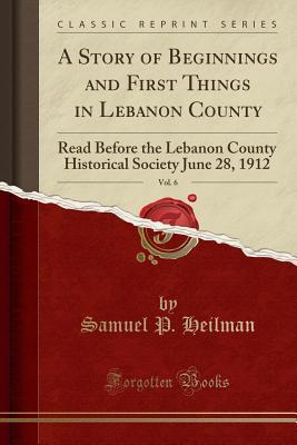 [ff1ca] %Read* A Story of Beginnings and First Things in Lebanon County, Vol. 6: Read Before the Lebanon County Historical Society June 28, 1912 (Classic Reprint) - Samuel P Heilman ~e.P.u.b@