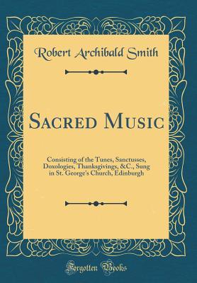 0802a] ~D.o.w.n.l.o.a.d! Sacred Music: Consisting of the Tunes, Sanctusses, Doxologies, Thanksgivings, &c., Sung in St. George's Church, Edinburgh (Classic Reprint) - Robert Archibald Smith ^PDF~