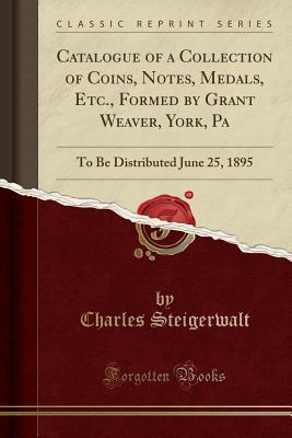 [e4476] ^Read~ Catalogue of a Collection of Coins, Notes, Medals, Etc., Formed by Grant Weaver, York, Pa: To Be Distributed June 25, 1895 (Classic Reprint) - Charles Steigerwalt @ePub~